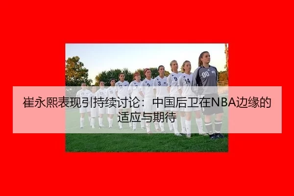 崔永熙表现引持续讨论：中国后卫在NBA边缘的适应与期待